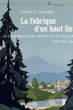 La fabrique d'un haut lieu. Le Chambon-sur-Lignon et le Plateau XIXe-XXIe siècle, Patrick Cabanel