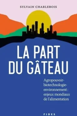 La part du gâteau. Agropouvoir-biotechnologie-environnement : enjeux mondiaux de l'alimentation, Sylvain Charlebois